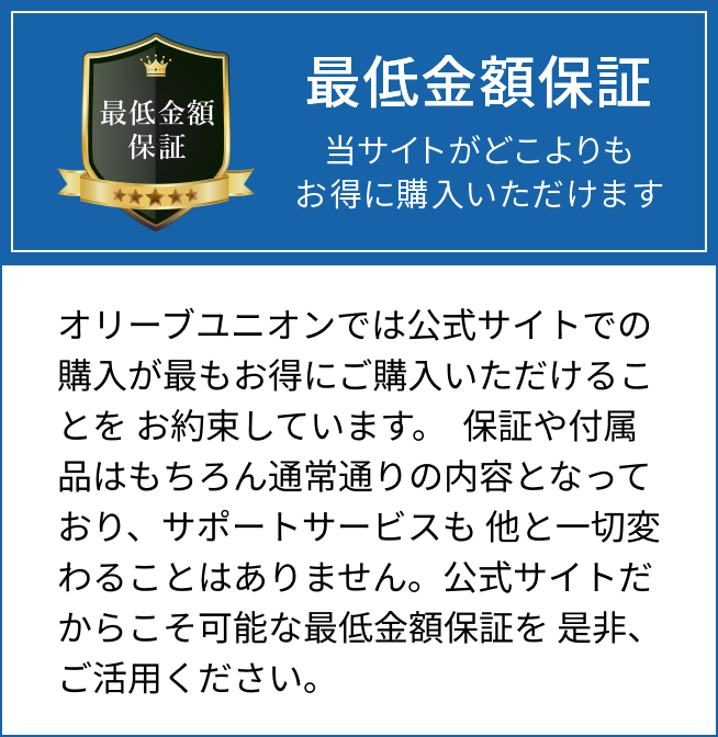 最低金額保証 当サイトがどこよりもお得に購入いただけます オリーブユニオンでは公式サイトでの購入が最もお得にご購入いただけることを お約束しています。 保証や付属品はもちろん通常通りの内容となっており、サポートサービスも 他と一切変わることはありません。公式サイトだからこそ可能な最低金額保証を 是非、ご活用ください。