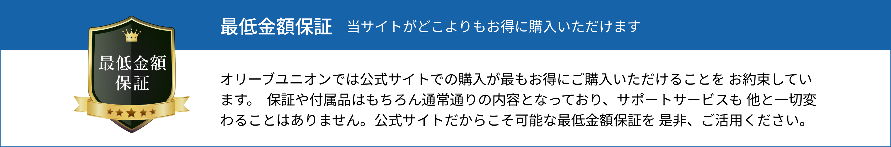 最低金額保証 当サイトがどこよりもお得に購入いただけます オリーブユニオンでは公式サイトでの購入が最もお得にご購入いただけることを お約束しています。 保証や付属品はもちろん通常通りの内容となっており、サポートサービスも 他と一切変わることはありません。公式サイトだからこそ可能な最低金額保証を 是非、ご活用ください。